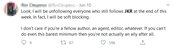 Screenshot of someone posting on Twitter stating: 'Look. I will be unfollowing everyone who still follows JKR at the end of this week. In fact, I will be soft blocking. I don't care if you're a fellow author, an agent, editor, whatever. If you can't even do this barest minimum then you're not actually an ally after all.'