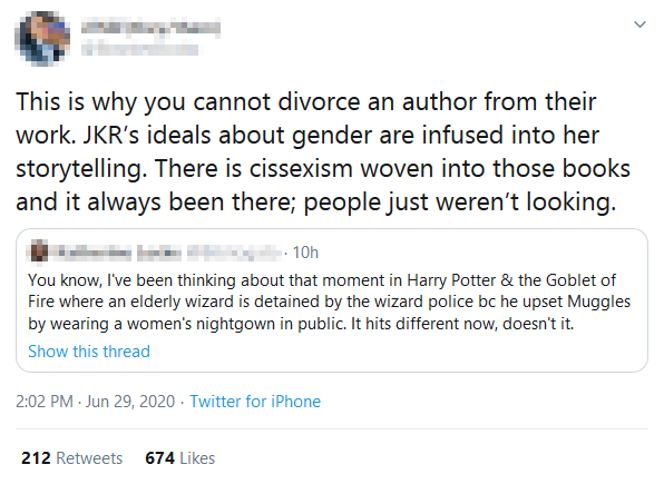 Screenshot of someone posting on Twitter responding to a Tweet about a scene from Harry Potter and the Goblet of Fire in which a wizard wears a women's nightgown. The response states: 'This is why you cannot divorce an author from their work. JKR's ideals about gender are infused into her storytelling. There is cissexism woven into those books and it always been there [sic]; people just weren't looking.'